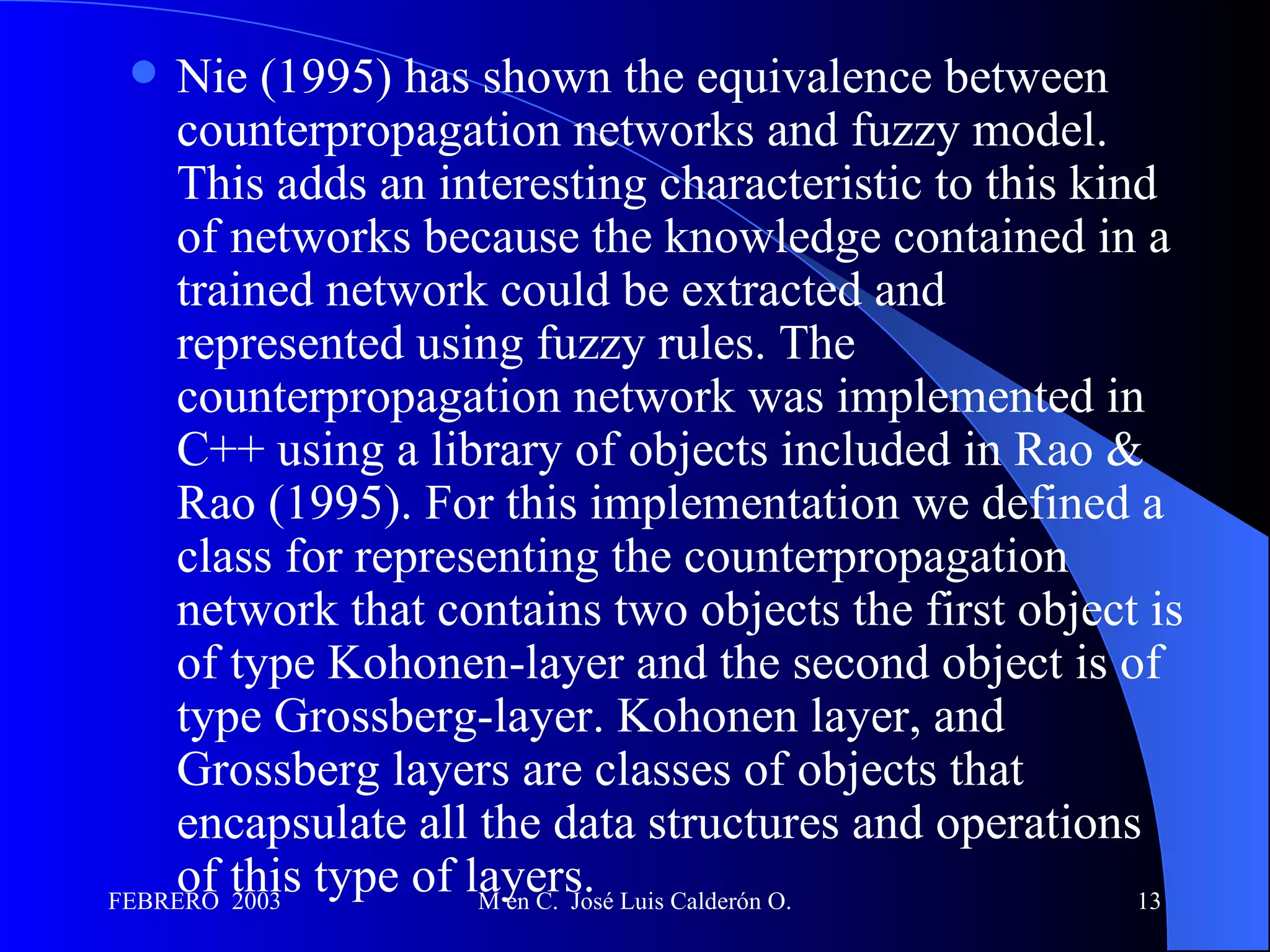 Nie (1995) has shown the equivalence between counterpropagation networks and fuzzy model. This adds an interesting characteristic to this kind of networks because the knowledge contained in a trained network could be extracted and represented using fuzzy rules. The counterpropagation network was implemented in C++ using a library of objects included in Rao & Rao (1995). For this implementation we defined a class for representing the counterpropagation network that contains two objects the first object is of type Kohonen-layer and the second object is of type Grossberg-layer. Kohonen layer, and Grossberg layers are classes of objects that encapsulate all the data structures and operations of this type of layers.  