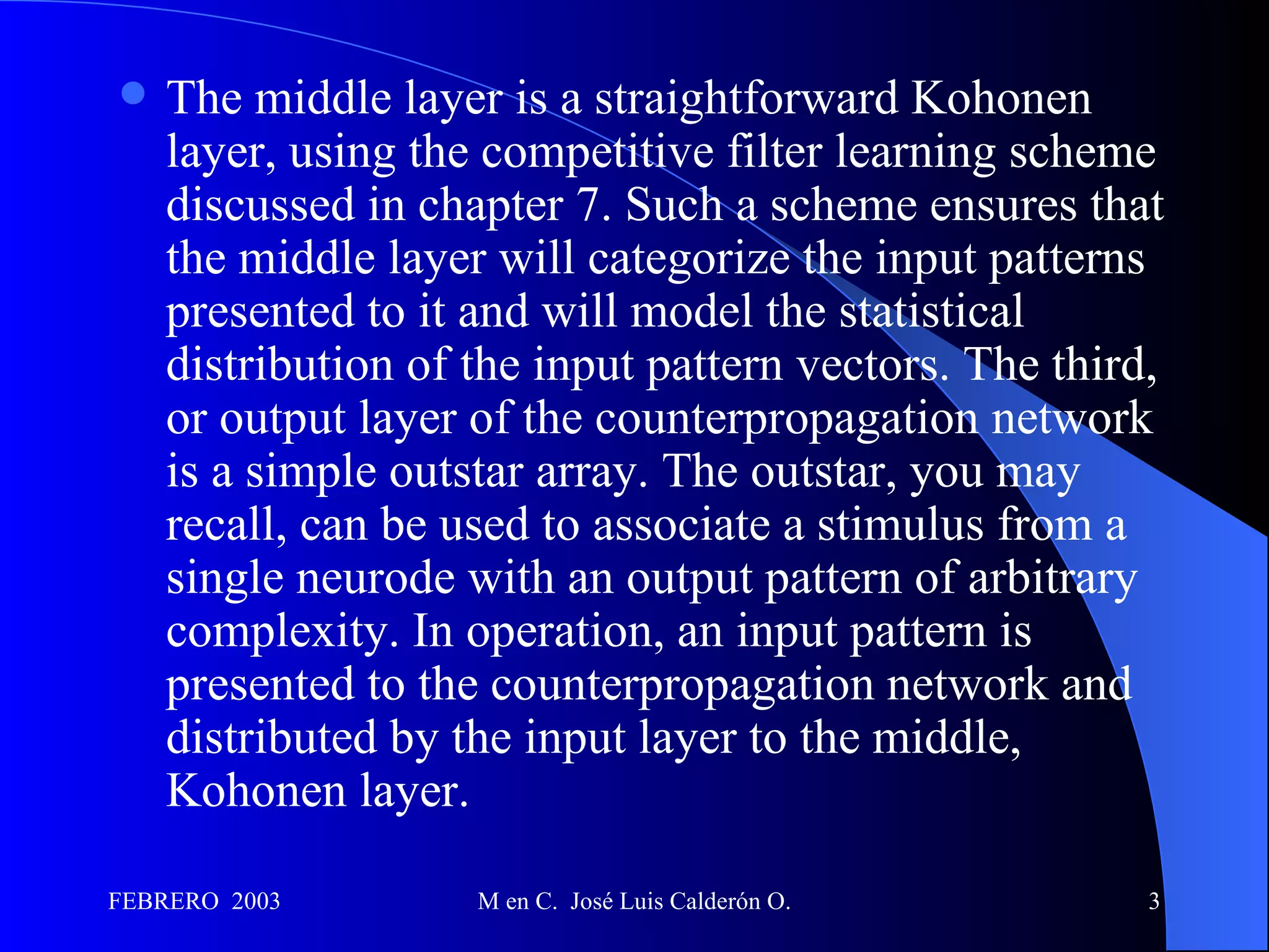 The middle layer is a straightforward Kohonen layer, using the competitive filter learning scheme discussed in chapter 7. Such a scheme ensures that the middle layer will categorize the input patterns presented to it and will model the statistical distribution of the input pattern vectors. The third, or output layer of the counterpropagation network is a simple outstar array. The outstar, you may recall, can be used to associate a stimulus from a single neurode with an output pattern of arbitrary complexity. In operation, an input pattern is presented to the counterpropagation network and distributed by the input layer to the middle, Kohonen layer. 