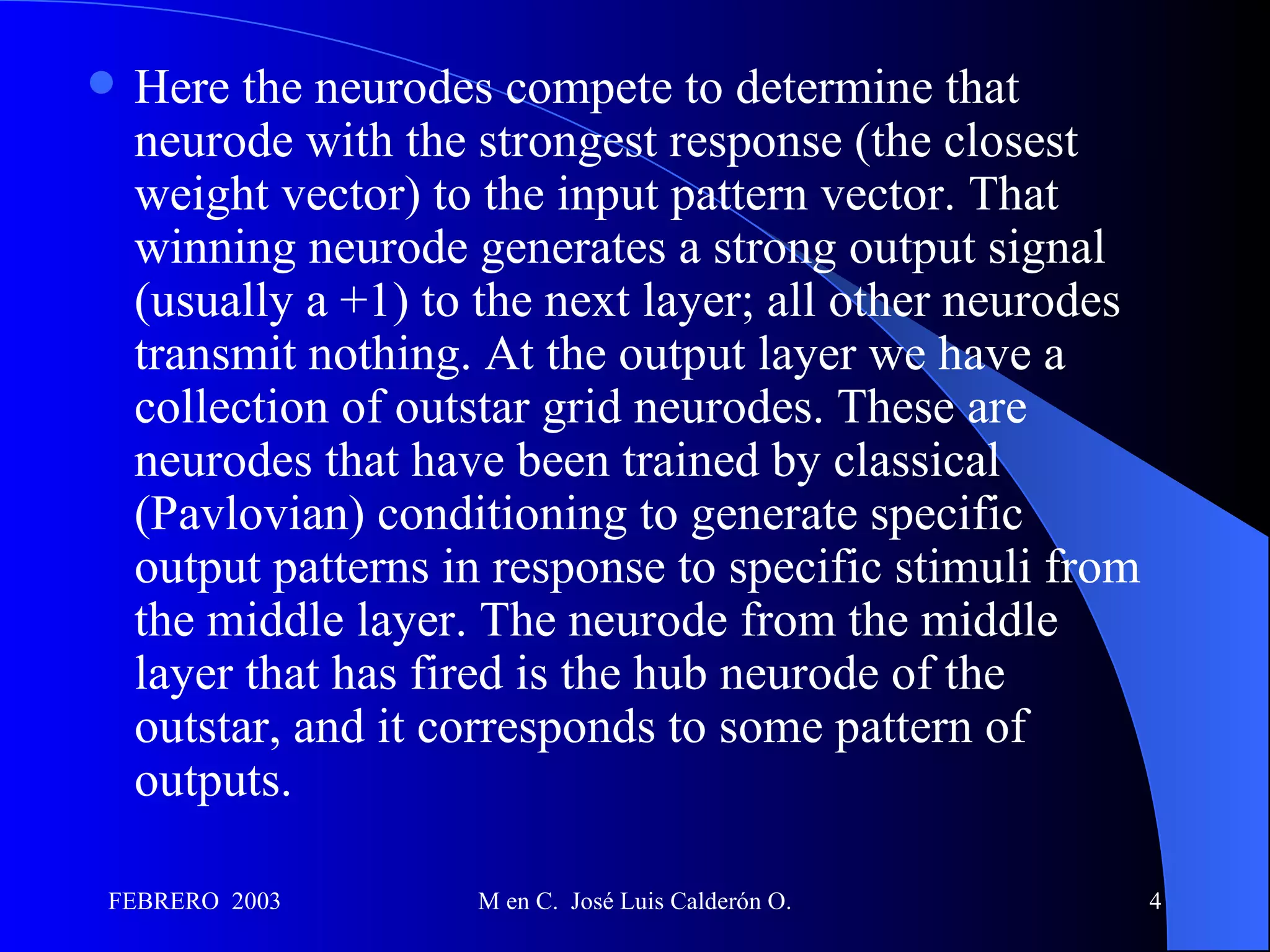 Here the neurodes compete to determine that neurode with the strongest response (the closest weight vector) to the input pattern vector. That winning neurode generates a strong output signal (usually a +1) to the next layer; all other neurodes transmit nothing. At the output layer we have a collection of outstar grid neurodes. These are neurodes that have been trained by classical (Pavlovian) conditioning to generate specific output patterns in response to specific stimuli from the middle layer. The neurode from the middle layer that has fired is the hub neurode of the outstar, and it corresponds to some pattern of outputs. 