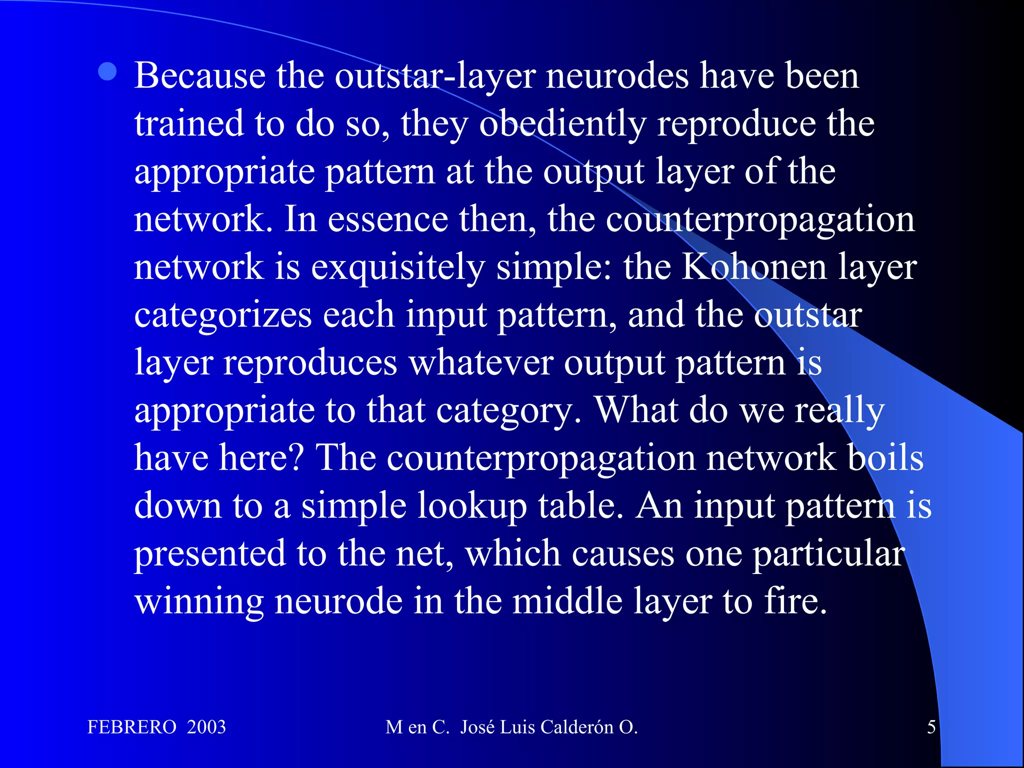 Because the outstar-layer neurodes have been trained to do so, they obediently reproduce the appropriate pattern at the output layer of the network. In essence then, the counterpropagation network is exquisitely simple: the Kohonen layer categorizes each input pattern, and the outstar layer reproduces whatever output pattern is appropriate to that category. What do we really have here? The counterpropagation network boils down to a simple lookup table. An input pattern is presented to the net, which causes one particular winning neurode in the middle layer to fire. 