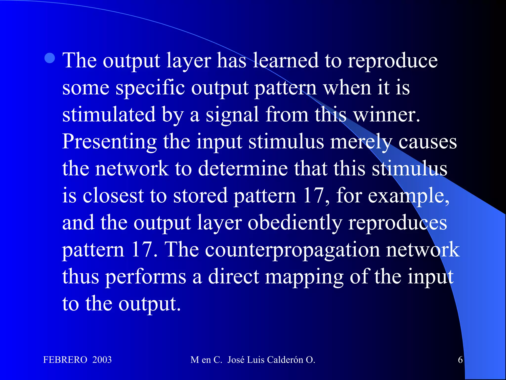 The output layer has learned to reproduce some specific output pattern when it is stimulated by a signal from this winner. Presenting the input stimulus merely causes the network to determine that this stimulus is closest to stored pattern 17, for example, and the output layer obediently reproduces pattern 17. The counterpropagation network thus performs a direct mapping of the input to the output. 