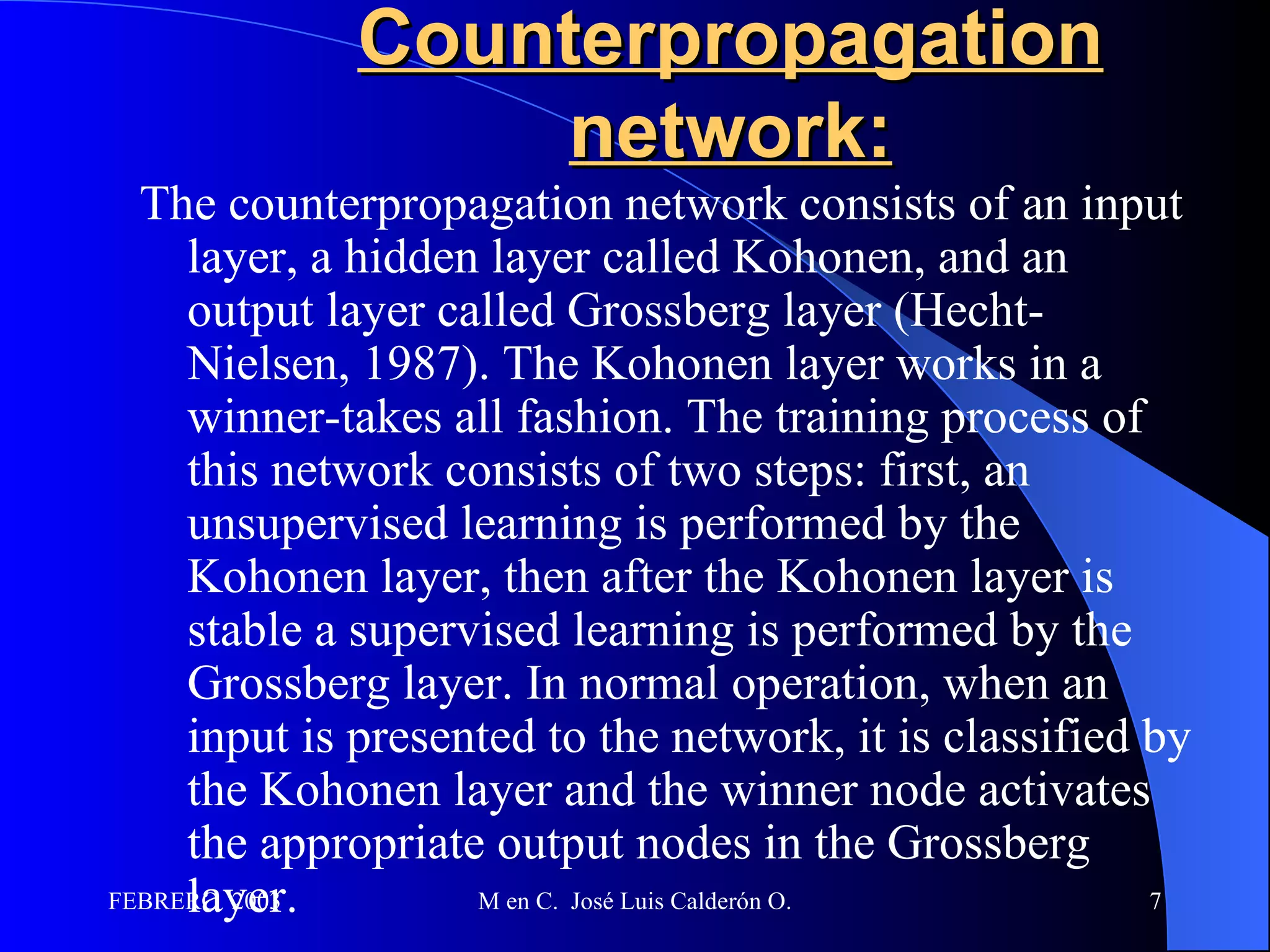 Counterpropagation network: The counterpropagation network consists of an input layer, a hidden layer called Kohonen, and an output layer called Grossberg layer (Hecht-Nielsen, 1987). The Kohonen layer works in a winner-takes all fashion. The training process of this network consists of two steps: first, an unsupervised learning is performed by the Kohonen layer, then after the Kohonen layer is stable a supervised learning is performed by the Grossberg layer. In normal operation, when an input is presented to the network, it is classified by the Kohonen layer and the winner node activates the appropriate output nodes in the Grossberg layer.  