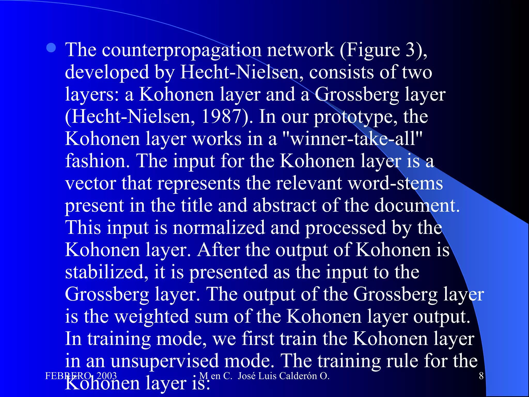The counterpropagation network (Figure 3), developed by Hecht-Nielsen, consists of two layers: a Kohonen layer and a Grossberg layer (Hecht-Nielsen, 1987). In our prototype, the Kohonen layer works in a ''winner-take-all'' fashion. The input for the Kohonen layer is a vector that represents the relevant word-stems present in the title and abstract of the document. This input is normalized and processed by the Kohonen layer. After the output of Kohonen is stabilized, it is presented as the input to the Grossberg layer. The output of the Grossberg layer is the weighted sum of the Kohonen layer output. In training mode, we first train the Kohonen layer in an unsupervised mode. The training rule for the Kohonen layer is:  