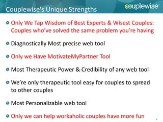 Couplewise's Unique Strengths
 Only We Tap Wisdom of Best Experts & Wisest Couples:
 Couples who’ve solved the same problem you’re having

 Diagnostically Most precise web tool

 Only we Have MotivateMyPartner Tool

 Most Therapeutic Power & Credibility of any web tool

 We’re only therapeutic tool easy for couples to spread
 to other couples

 Most Personalizable web tool

 Only we can help workaholic couples have more fun        9
 