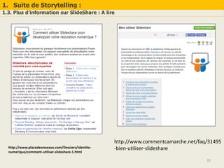 1. Suite de Storytelling :
1.3. Plus d’information sur SlideShare : A lire
10
http://www.placedesreseaux.com/Dossiers/identite-
numerique/comment-utiliser-slideshare-1.html
http://www.commentcamarche.net/faq/31495
-bien-utiliser-slideshare
 
