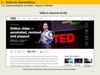 1. Suite de Storytelling :
1.2. Communication enrichie : Popcorn Marker
13
Vidéo à visionner (4.22)
http://www.ted.com/talks/ryan_merkley_online_video_annotated_remixed_and_popped
 