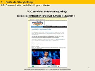 1. Suite de Storytelling :
1.2. Communication enrichie : Popcorn Marker
20
VDO enrichie : 24Hours In Ayutthaya
Exemple de l’intégration sur un web & Usage « Education »
http://blogs.slj.com/neverendingsearch/2013/12/06/remixing-ted-with-popcorn-maker/
 