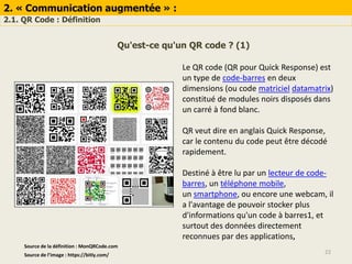 2. « Communication augmentée » :
2.1. QR Code : Définition
22Source de l’image : https://bitly.com/
Qu'est-ce qu'un QR code ? (1)
Le QR code (QR pour Quick Response) est
un type de code-barres en deux
dimensions (ou code matriciel datamatrix)
constitué de modules noirs disposés dans
un carré à fond blanc.
QR veut dire en anglais Quick Response,
car le contenu du code peut être décodé
rapidement.
Destiné à être lu par un lecteur de code-
barres, un téléphone mobile,
un smartphone, ou encore une webcam, il
a l'avantage de pouvoir stocker plus
d'informations qu'un code à barres1, et
surtout des données directement
reconnues par des applications,
Source de la définition : MonQRCode.com
 