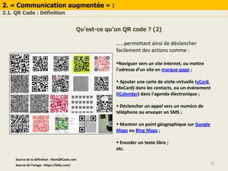 2. « Communication augmentée » :
2.1. QR Code : Définition
24Source de l’image : https://bitly.com/
Qu'est-ce qu'un QR code ? (2)
……permettant ainsi de déclencher
facilement des actions comme :
Naviguer vers un site internet, ou mettre
l'adresse d'un site en marque-page ;
 Ajouter une carte de visite virtuelle (vCard,
MeCard) dans les contacts, ou un événement
(iCalendar) dans l'agenda électronique ;
 Déclencher un appel vers un numéro de
téléphone ou envoyer un SMS ;
 Montrer un point géographique sur Google
Maps ou Bing Maps ;
 Encoder un texte libre ;
etc.
Source de la définition : MonQRCode.com
 