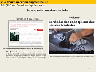 2. « Communication augmentée » :
2.1. QR Code : Domaines d’application….
26
De la formation aux pierres tombales
Formation & Education
EX….Quiz codé : vous imprimez des cartes questions avec
au dos de chacune la bonne réponse, ou vous construisez des
quiz à choix multiples avec en face de chaque question un QR
code qui renvoie un message “bonne réponse” ou “dommage
…”.
http://www.formation-professionnelle.fr/2011/03/14/10-usages-des-qr/
http://journalmetro.com/dossiers/videos-du-jour/167768/en-video-des-code-qr-sur-des-
pierres-tombales/
A visionner
 