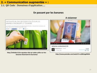 2. « Communication augmentée » :
2.1. QR Code : Domaines d’application….
27
En passant par les bananes
http://hellobiz.fr/en-equateur-des-qr-codes-colles-sur-les-
bananes-favorisent-le-tourisme/ http://www.youtube.com/watch?v=uQNUzgd4kGk
A visionner
 