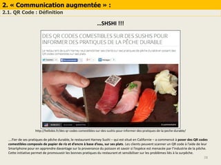 2. « Communication augmentée » :
2.1. QR Code : Définition
28
…SHSHI !!!
http://hellobiz.fr/des-qr-codes-comestibles-sur-des-sushis-pour-informer-des-pratiques-de-la-peche-durable/
….Fier de ses pratiques de pêche durable, le restaurant Harney Sushi – qui est situé en Californie – a commencé à poser des QR codes
comestibles composés de papier de riz et d’encre à base d’eau, sur ses plats. Les clients peuvent scanner un QR code à l’aide de leur
Smartphone pour en apprendre davantage sur la provenance du poisson et savoir si l’espèce est menacée par l’industrie de la pêche.
Cette initiative permet de promouvoir les bonnes pratiques du restaurant et sensibiliser sur les problèmes liés à la surpêche.
 