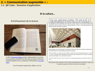 2. « Communication augmentée » :
2.1. QR Code : Domaine d’application
30
Et la culture…
Enrichissement de la lecture
En 2012, Maryvonne Rippert publie "Alabama Blues" le premier
roman jeunesse interactif où les QR codes permettent d'écouter
la bande originale du livre composée et interprétée par Les Chics
Types http://www.club-innovation-culture.fr/site-web-applications-mobiles-qr-code-et-3d-
le-national-museum-of-china-mise-sur-le-numerique/
http://fr.wikipedia.org/wiki/Code_QR#cite_note-36
 