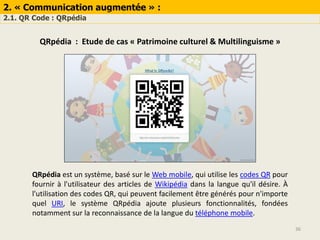 2. « Communication augmentée » :
2.1. QR Code : QRpédia
36
QRpédia : Etude de cas « Patrimoine culturel & Multilinguisme »
QRpédia est un système, basé sur le Web mobile, qui utilise les codes QR pour
fournir à l'utilisateur des articles de Wikipédia dans la langue qu'il désire. À
l'utilisation des codes QR, qui peuvent facilement être générés pour n'importe
quel URI, le système QRpédia ajoute plusieurs fonctionnalités, fondées
notamment sur la reconnaissance de la langue du téléphone mobile.
 