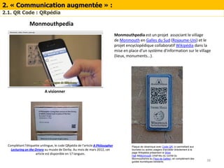 38
2. « Communication augmentée » :
2.1. QR Code : QRpédia
Complétant l'étiquette unilingue, le code QRpédia de l'article A Philosopher
Lecturing on the Orrery au musée de Derby. Au mois de mars 2012, cet
article est disponible en 17 langues.
Monmouthpedia
Monmouthpedia est un projet associant le village
de Monmouth en Galles du Sud (Royaume-Uni) et le
projet encyclopédique collaboratif Wikipédia dans la
mise en place d'un système d'information sur le village
(lieux, monuments…).
Plaque de céramique avec Code QR, ici permettant aux
touristes ou autres usagers d'accéder directement à la
page Wikipédia présentant le Shire
Hall deMonmouth (chef-lieu du comté du
Monmouthshire au Pays de Galles), en complément des
guides touristiques existants.
A visionner
 