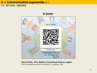 40
2. « Communication augmentée » :
2.1. QR Code : QRpédia
A tester
Avec l’article : Phra Nakhon Si Ayutthaya (city) en anglais
http://en.wikipedia.org/wiki/Phra_Nakhon_Si_Ayutthaya_(city)
 