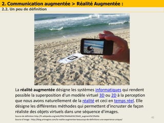 2. Communication augmentée > Réalité Augmentée :
2.2. Un peu de définition
42
La réalité augmentée désigne les systèmes informatiques qui rendent
possible la superposition d'un modèle virtuel 3D ou 2D à la perception
que nous avons naturellement de la réalité et ceci en temps réel. Elle
désigne les différentes méthodes qui permettent d'incruster de façon
réaliste des objets virtuels dans une séquence d'images.
Source d’image : http://blog.arimagine.com/la-realite-augmentee-beaucoup-de-definitions-une-experience-unique/
Source de définition http://fr.wikipedia.org/wiki/R%C3%A9alit%C3%A9_augment%C3%A9e
 