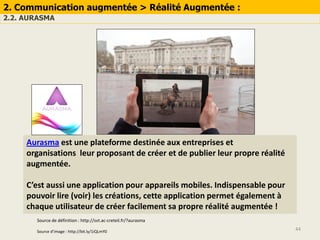44
2. Communication augmentée > Réalité Augmentée :
2.2. AURASMA
Aurasma est une plateforme destinée aux entreprises et
organisations leur proposant de créer et de publier leur propre réalité
augmentée.
C’est aussi une application pour appareils mobiles. Indispensable pour
pouvoir lire (voir) les créations, cette application permet également à
chaque utilisateur de créer facilement sa propre réalité augmentée !
Source de définition : http://svt.ac-creteil.fr/?aurasma
Source d’image : http://bit.ly/1iQLmY0
 