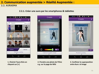53
2. Communication augmentée > Réalité Augmentée :
2.2. AURASMA
2.2.1. Créer une aura par les smartphones & tablettes
1. Choirsir l’aura Elvis en
cliquant sur [+]
2. Prendre une photo de l’Elvis
e.g. sur la page de Wiki
3. Confimer la superposition
entre Aura et Image
 