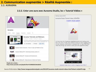 56
2. Communication augmentée > Réalité Augmentée :
2.2. AURASMA
2.2.2. Créer une aura avec Aurasma Studio, les « Tutorial Vidéos »
Source d’information: http://www.twoguysandsomeipads.com/2013/07/aurasma-studio-tutorial-videos.html?sthash.1oZybAT0.mjjo
Playlist de la chaîne :
http://www.youtube.com/playlist?list=PL349602EC4AA18535
 