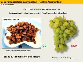 57
2. Communication augmentée > Réalité Augmentée :
2.2. AURASMA
Source d’image : http://bit.ly/1qIeu4Z
2.2.2. Créer une aura avec Aurasma Studio
Ex: Créer RA des raisins pour montrer l’expérimentation scientifique
Etape 1. Préparation de l’Image Attention au choix des images
NONOUI
Taille max 480x640
 