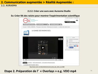 58
2. Communication augmentée > Réalité Augmentée :
2.2. AURASMA
2.2.2. Créer une aura avec Aurasma Studio
Ex: Créer RA des raisins pour montrer l’expérimentation scientifique
Etape 2. Préparation de l’ « Overlays » e.g. VDO mp4
http://www.canal-u.tv/video/tele2sciences/la_danse_des_raisins_secs.9681
 