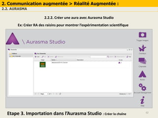 62
2. Communication augmentée > Réalité Augmentée :
2.2. AURASMA
2.2.2. Créer une aura avec Aurasma Studio
Ex: Créer RA des raisins pour montrer l’expérimentation scientifique
Etape 3. Importation dans l’Aurasma Studio : Créer la chaîne
 