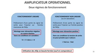 Deux régimes de fonctionnement
AMPLIFICATEUR OPERATIONNEL
FONCTIONNEMENT LINEAIRE
Prélèvement d’une partie du signal de
sortie pour l’injecter sur l’entrée
inverseuse de l’AOp.
Montage avec rétroaction négative
ou contre-réaction
Dans ces conditions on considère:
V+ = V- donc e = 0
FONCTIONNEMENT NON LINEAIRE
(ou en saturation)
Prélèvement d’une partie du signal de
sortie pour l’injecter sur l’entrée positive
de l’AOp.
Montage avec rétroaction positive
Dans ces conditions la tension de sortie
ne peut prendre que 2 valeurs:
+ Vsat ou - Vsat
13
Utilisation des AOp en boucle fermée (sauf en comparateur)
 