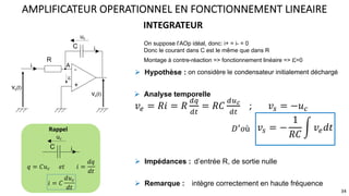 On suppose l’AOp idéal, donc: i+ = i- = 0
Donc le courant dans C est le même que dans R
Montage à contre-réaction => fonctionnement linéaire => e=0
INTEGRATEUR
AMPLIFICATEUR OPERATIONNEL EN FONCTIONNEMENT LINEAIRE
34
𝑣# = 𝑅𝑖 = 𝑅
&'
&(
= 𝑅𝐶
&)!
&(
; 𝑣% = −𝑢$
𝑣% = −
1
𝑅𝐶
> 𝑣#𝑑𝑡
𝐷U𝑜ù
! Analyse temporelle
R
C
-
+
ve(t)
vs(t)
i
i
A
e
uc
C i
u𝑐
𝑞 = 𝐶𝑢- 𝑒𝑡 𝑖 =
𝑑𝑞
𝑑𝑡
𝑖 = 𝐶
𝑑𝑢-
𝑑𝑡
Rappel
! Hypothèse : on considère le condensateur initialement déchargé
d’entrée R, de sortie nulle
! Impédances :
! Remarque : intègre correctement en haute fréquence
 