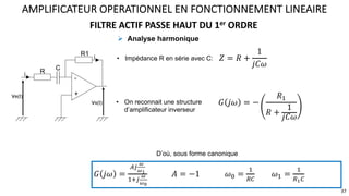 FILTRE ACTIF PASSE HAUT DU 1er ORDRE
AMPLIFICATEUR OPERATIONNEL EN FONCTIONNEMENT LINEAIRE
37
ve(t)
-
+
vs(t)
R1
C
i
i
R
D’où, sous forme canonique
𝐺 𝑗𝜔 =
:<
$
$%
9;<
$
$#
𝐴 = −1 𝜔, =
9
=>
𝜔9 =
9
=%>
! Analyse harmonique
• Impédance R en série avec C: 𝑍 = 𝑅 +
1
𝑗𝐶𝜔
• On reconnait une structure
d’amplificateur inverseur
𝐺 𝑗𝜔 = −
𝑅9
𝑅 +
1
𝑗𝐶𝜔
 