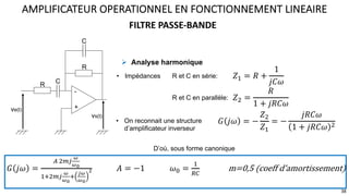 FILTRE PASSE-BANDE
AMPLIFICATEUR OPERATIONNEL EN FONCTIONNEMENT LINEAIRE
38
D’où, sous forme canonique
𝐺 𝑗𝜔 =
: ?@<
$
$#
9;?@<
$
$#
;
&$
$#
' 𝐴 = −1 𝜔, =
9
=>
m=0,5 (coeff d’amortissement)
! Analyse harmonique
• On reconnait une structure
d’amplificateur inverseur
𝐺 𝑗𝜔 = −
𝑍?
𝑍9
= −
𝑗𝑅𝐶𝜔
1 + 𝑗𝑅𝐶𝜔 ?
ve(t)
-
+
vs(t)
R
C
R
C
• Impédances 𝑍9 = 𝑅 +
1
𝑗𝐶𝜔
R et C en série:
𝑍? =
𝑅
1 + 𝑗𝑅𝐶𝜔
R et C en parallèle:
 