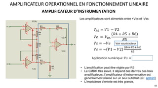 AMPLIFICATEUR D’INSTRUMENTATION
AMPLIFICATEUR OPERATIONNEL EN FONCTIONNEMENT LINEAIRE
3
2
1
8
4
U1:A
TL082
5
6
7
8
4
U1:B
TL082
3
2
1
8
4
U2:A
TL082
R1
10k
R2
10k
R3
10k
R4
10k
R5
10k
R6
10k
R7
10k
V1
V2
Vs
Les amplificateurs sont alimentés entre +Vcc et -Vss
• L’amplification peut être réglée par R5
• Le CMRR très élevé. Il dépend des dérives des trois
amplificateurs, l’amplificateur d’instrumentation est
généralement réalisé sur un seul substrat (ex : AD620)
• L’impédance d’entrée est très grande.
Ve
𝑉=C = 𝑉1 − 𝑉2
𝑉𝑒 = 𝑉=C
𝑅4 + 𝑅5 + 𝑅6
𝑅5
𝑉𝑠 = −𝑉𝑒
𝑉𝑠 = − 𝑉1 − 𝑉2
=B;=C;=G
=C
Voir soustracteur
Application numérique: 𝑉𝑠 = −3 𝑉1 − 𝑉2
44
 
