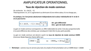 Taux de réjection de mode commun
AMPLIFICATEUR OPERATIONNEL
9
On recherche Vs = Ad.(V+ - V-)
Théoriquement si V+ et V- augmentent ou diminuent d’une même valeur, Vs ne change pas…
En pratique, Vs n'est jamais absolument indépendante de la valeur individuelle de V+ et de V-
et on peut écrire:
Ad : gain différentiel
Amc : gain de mode commun
Le gain en mode commun correspond à un effet indésirable (la sortie n'est plus proportionnelle
à la seule différence des entrées), par conséquent il doit être le plus petit possible.
Le gain en mode commun est donné à partir du taux de réjection de mode commun CMRR
(Common Mode Rejection Ratio) défini par:
𝑉𝑠 = 𝐴𝑑 𝑉! − 𝑉
" + 𝐴𝑚𝑐
𝑉! + 𝑉
"
2
𝐶𝑀𝑅𝑅 =
𝐴𝑑
𝐴𝑚𝑐
𝑜𝑢 𝐶𝑀𝑅𝑅#$ = 20 𝑙𝑜𝑔
𝐴𝑑
𝐴𝑚𝑐
! Remarque : comme nous le verrons plus tard, les amplis d’instrumentation ont un CMRR élevé > 100dB
 