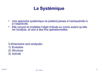 Doc. G.Zara
11/11/24 5
La Systémique
• Une approche systémique ne prétend jamais à l’exhaustivité ni
à l’objectivité.
• Elle conçoit et modélise l’objet d’étude au moins autant qu’elle
ne l’analyse, et ceci à des fins opérationnelles
3 dimensions sont analysée:
1) Evolution
2) Structure
3) Activité
 