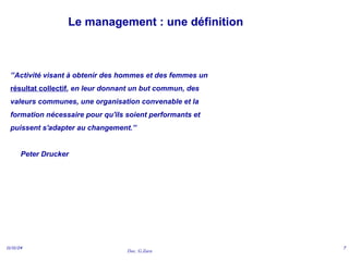 Doc. G.Zara
11/11/24 7
Le management : une définition
’’Activité visant à obtenir des hommes et des femmes un
résultat collectif, en leur donnant un but commun, des
valeurs communes, une organisation convenable et la
formation nécessaire pour qu'ils soient performants et
puissent s'adapter au changement.’’
Peter Drucker
 
