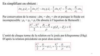 14
En simplifiant on obtient :
Par conservation de la masse : dm1 = dm2 = dm et puisque le fluide est
incompressible : ρ1 = ρ2 = ρ, On aboutie à l’équation de Bernoulli :
L’unité de chaque terme de la relation est le joule par kilogramme (J/kg)
D’après la relation précédente on peut alors écrire :
 