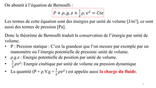 15
On aboutit à l’équation de Bernoulli :
Les termes de cette équation sont des énergies par unité de volume [J/m3], ce sont
aussi des termes de pression [Pa].
Donc le théorème de Bernoulli traduit la conservation de l’énergie par unité de
volume.
• P : Pression statique : C’est la grandeur que l’on mesure par exemple par un
manomètre ou l’énergie potentielle de pression/ unité de volume.
• ρ.g.z : Energie potentielle de position par unité de volume.
•
1
2
𝜌𝑣2: Energie cinétique par unité de volume ou pression dynamique
• La quantité (P + ρ.V.g +
1
2
𝜌𝑣2 ) est appelée aussi la charge du fluide.
 