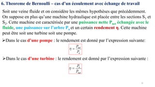 16
6. Theoreme de Bernoulli – cas d’un écoulement avec échange de travail
Soit une veine fluide et on considère les mêmes hypothèses que précédemment.
On suppose en plus qu’une machine hydraulique est placée entre les sections S1 et
S2. Cette machine est caractérisée par une puissance nette Pnet échangée avec le
fluide, une puissance sur l’arbre Pa et un certain rendement η. Cette machine
peut être soit une turbine soit une pompe.
➢Dans le cas d’une pompe : le rendement est donné par l’expression suivante:
➢Dans le cas d’une turbine : le rendement est donné par l’expression suivante :
 