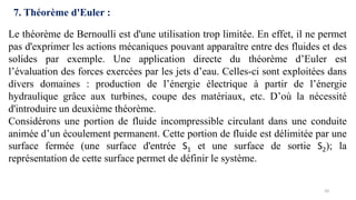 20
7. Théorème d'Euler :
Le théorème de Bernoulli est d'une utilisation trop limitée. En effet, il ne permet
pas d'exprimer les actions mécaniques pouvant apparaître entre des fluides et des
solides par exemple. Une application directe du théorème d’Euler est
l’évaluation des forces exercées par les jets d’eau. Celles-ci sont exploitées dans
divers domaines : production de l’énergie électrique à partir de l’énergie
hydraulique grâce aux turbines, coupe des matériaux, etc. D’où la nécessité
d'introduire un deuxième théorème.
Considérons une portion de fluide incompressible circulant dans une conduite
animée d’un écoulement permanent. Cette portion de fluide est délimitée par une
surface fermée (une surface d'entrée S1 et une surface de sortie S2); la
représentation de cette surface permet de définir le système.
 