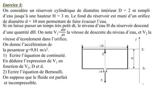 26
Exercice 3:
On considère un réservoir cylindrique de diamètre intérieur D = 2 m rempli
d’eau jusqu’à une hauteur H = 3 m. Le fond du réservoir est muni d’un orifice
de diamètre d = 10 mm permettant de faire évacuer l’eau.
Si on laisse passer un temps très petit dt, le niveau d’eau H du réservoir descend
d’une quantité dH. On note V1=
𝑑𝐻
𝑑𝑡
la vitesse de descente du niveau d’eau, et V2 la
vitesse d’écoulement dans l’orifice.
On donne l’accélération de
la pesanteur g=9,81 m/s2.
1) Ecrire l’équation de continuité.
En déduire l’expression de V1 en
fonction de V2, D et d.
2) Ecrire l’équation de Bernoulli.
On suppose que le fluide est parfait
et incompressible.
 