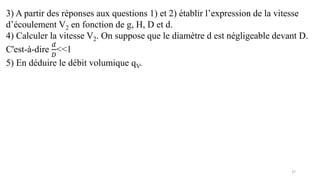 27
3) A partir des réponses aux questions 1) et 2) établir l’expression de la vitesse
d’écoulement V2 en fonction de g, H, D et d.
4) Calculer la vitesse V2. On suppose que le diamètre d est négligeable devant D.
C'est-à-dire
𝑑
𝐷
<<1
5) En déduire le débit volumique qV.
 