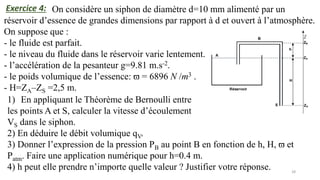 28
On considère un siphon de diamètre d=10 mm alimenté par un
réservoir d’essence de grandes dimensions par rapport à d et ouvert à l’atmosphère.
On suppose que :
- le fluide est parfait.
- le niveau du fluide dans le réservoir varie lentement.
- l’accélération de la pesanteur g=9.81 m.s-2.
- le poids volumique de l’essence: ϖ = 6896 N /m3 .
- H=ZA–ZS =2,5 m.
Exercice 4:
1) En appliquant le Théorème de Bernoulli entre
les points A et S, calculer la vitesse d’écoulement
VS dans le siphon.
2) En déduire le débit volumique qV.
3) Donner l’expression de la pression PB au point B en fonction de h, H, ϖ et
Patm. Faire une application numérique pour h=0.4 m.
4) h peut elle prendre n’importe quelle valeur ? Justifier votre réponse.
 