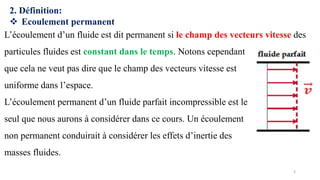 2. Définition:
❖ Ecoulement permanent
L’écoulement d’un fluide est dit permanent si le champ des vecteurs vitesse des
particules fluides est constant dans le temps. Notons cependant
que cela ne veut pas dire que le champ des vecteurs vitesse est
uniforme dans l’espace.
L’écoulement permanent d’un fluide parfait incompressible est le
seul que nous aurons à considérer dans ce cours. Un écoulement
non permanent conduirait à considérer les effets d’inertie des
masses fluides.
3
 