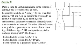 35
Exercice 9:
Dans le tube de Venturi représenté sur le schéma ci-
contre, l’eau s’écoule de bas en haut.
Le diamètre du tube en A est dA= 30 cm, et en B il
est de dB=15 cm. Afin de mesurer la pression PA au
point A et la pression PB au point B, deux
manomètres à colonne d’eau (tubes piézométriques)
sont connectés au Venturi. Ces tubes piézométriques
sont gradués et permettent de mesurer les niveaux
ZA’ =3,061m et ZB’ =2,541 m respectivement des
surfaces libres A’ et B’. On donne :
- l’altitude de la section A : ZA= 0 m,
- l’altitude de la section B : ZB= 50 cm,
- l’accélération de la pesanteur est g=9,8 m/s2.
 