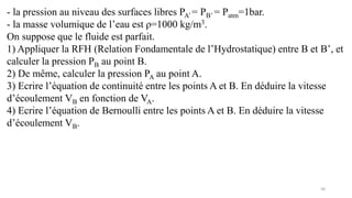 36
- la pression au niveau des surfaces libres PA’ = PB’ = Patm=1bar.
- la masse volumique de l’eau est ρ=1000 kg/m3.
On suppose que le fluide est parfait.
1) Appliquer la RFH (Relation Fondamentale de l’Hydrostatique) entre B et B’, et
calculer la pression PB au point B.
2) De même, calculer la pression PA au point A.
3) Ecrire l’équation de continuité entre les points A et B. En déduire la vitesse
d’écoulement VB en fonction de VA.
4) Ecrire l’équation de Bernoulli entre les points A et B. En déduire la vitesse
d’écoulement VB.
 