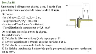37
Une pompe P alimente un château d’eau à partir d’un
puit à travers une conduite de diamètre d= 150 mm.
Exercice 10:
On donne :
- les altitudes :Z2=26 m, Z1= - 5 m,
- les pressions P1=P2=1,013 bar ;
- la vitesse d’écoulement V = 0.4 m/s,
- l’accélération de la pesanteur g=9,81 m/s2
.
On négligera toutes les pertes de charge.
Travail demandé :
1) Calculer le débit volumique Qv de la pompe en l/s.
2) Ecrire l’équation de Bernoulli entre les surfaces 1 et 2.
3) Calculer la puissance utile Pu de la pompe.
4) En déduire la puissance Pa absorbée par la pompe sachant que son rendement
est de 80 %.
 