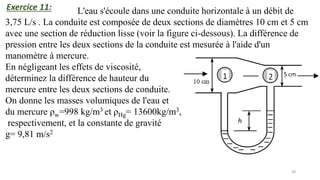 38
L'eau s'écoule dans une conduite horizontale à un débit de
3,75 L/s . La conduite est composée de deux sections de diamètres 10 cm et 5 cm
avec une section de réduction lisse (voir la figure ci-dessous). La différence de
pression entre les deux sections de la conduite est mesurée à l'aide d'un
manomètre à mercure.
En négligeant les effets de viscosité,
déterminez la différence de hauteur du
mercure entre les deux sections de conduite.
On donne les masses volumiques de l'eau et
du mercure ρw=998 kg/m3 et ρHg= 13600kg/m3,
respectivement, et la constante de gravité
g= 9,81 m/s2
Exercice 11:
 