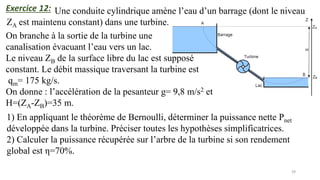 39
Exercice 12: Une conduite cylindrique amène l’eau d’un barrage (dont le niveau
ZA est maintenu constant) dans une turbine.
On branche à la sortie de la turbine une
canalisation évacuant l’eau vers un lac.
Le niveau ZB de la surface libre du lac est supposé
constant. Le débit massique traversant la turbine est
qm= 175 kg/s.
On donne : l’accélération de la pesanteur g= 9,8 m/s2 et
H=(ZA-ZB)=35 m.
1) En appliquant le théorème de Bernoulli, déterminer la puissance nette Pnet
développée dans la turbine. Préciser toutes les hypothèses simplificatrices.
2) Calculer la puissance récupérée sur l’arbre de la turbine si son rendement
global est η=70%.
 