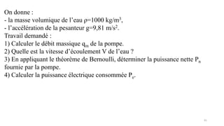 41
On donne :
- la masse volumique de l’eau ρ=1000 kg/m3,
- l’accélération de la pesanteur g=9,81 m/s2.
Travail demandé :
1) Calculer le débit massique qm de la pompe.
2) Quelle est la vitesse d’écoulement V de l’eau ?
3) En appliquant le théorème de Bernoulli, déterminer la puissance nette Pn
fournie par la pompe.
4) Calculer la puissance électrique consommée Pe.
 