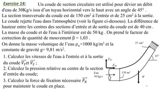 42
Un coude de section circulaire est utilisé pour dévier un débit
d'eau de 30Kg/s issu d’un tuyau horizontal vers le haut avec un angle de 45° .
La section transversale du coude est de 150 cm2 à l'entrée et de 25 cm2 à la sortie.
Le coude rejette l'eau dans l'atmosphère (voir la figure ci-dessous). La différence de
hauteur entre les centres des sections d’entrée et de sortie du coude est de 40 cm .
La masse du coude et de l'eau à l'intérieur est de 50 kg . On prend le facteur de
correction de quantité de mouvement β = 1,03 .
On donne la masse volumique de l’eau ρw=1000 kg/m3 et la
constante de gravité g= 9,81 m/s2.
1. Calculez les vitesses de l'eau à l'entrée et à la sortie
du coude 𝑉1et 𝑉2 ;
2. Calculez la pression relative au centre de la section
d’entrée du coude;
3. Calculez la force de fixation nécessaire 𝐹𝑅
pour maintenir le coude en place.
Exercice 14:
 